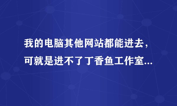 我的电脑其他网站都能进去，可就是进不了丁香鱼工作室，请问是怎么回事啊？