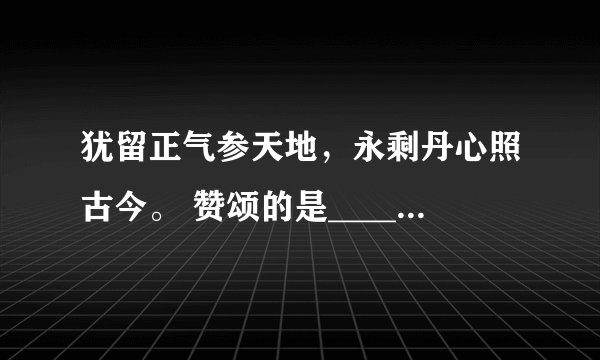 犹留正气参天地，永剩丹心照古今。 赞颂的是_________相关的成语或诗句是_________