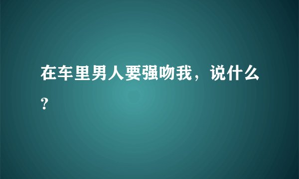 在车里男人要强吻我，说什么？