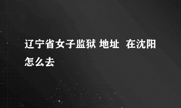 辽宁省女子监狱 地址  在沈阳怎么去
