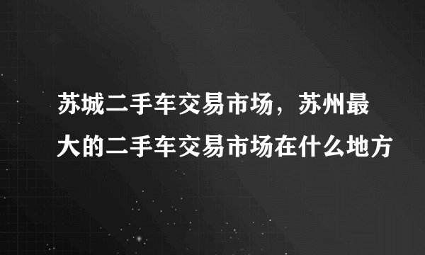 苏城二手车交易市场，苏州最大的二手车交易市场在什么地方