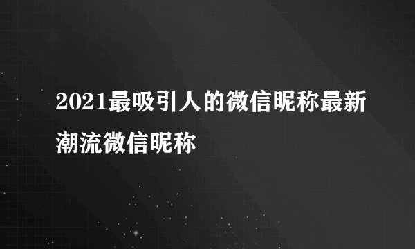 2021最吸引人的微信昵称最新潮流微信昵称