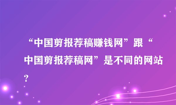 “中国剪报荐稿赚钱网”跟“中国剪报荐稿网”是不同的网站？