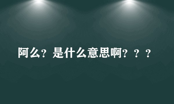 阿么？是什么意思啊？？？