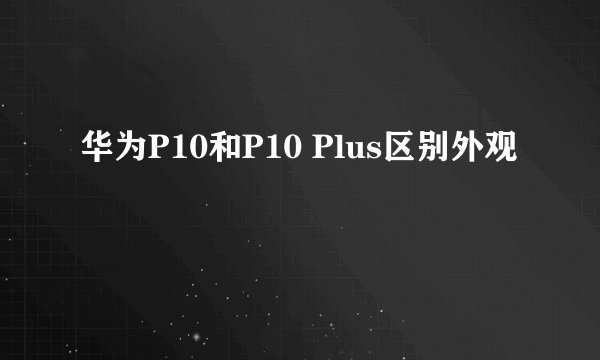 华为P10和P10 Plus区别外观