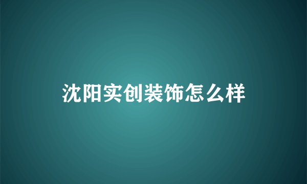 沈阳实创装饰怎么样