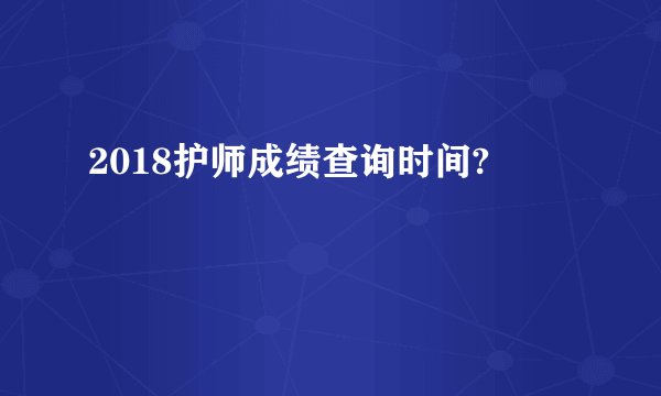 2018护师成绩查询时间?