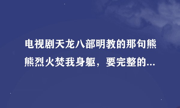 电视剧天龙八部明教的那句熊熊烈火焚我身躯，要完整的谁知道。注意是电视剧