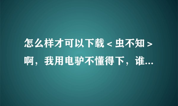 怎么样才可以下载＜虫不知＞啊，我用电驴不懂得下，谁能教教我，最好能够详细点，谢谢！！！