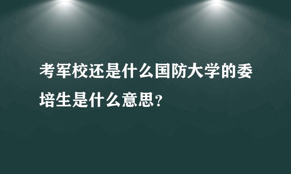 考军校还是什么国防大学的委培生是什么意思？