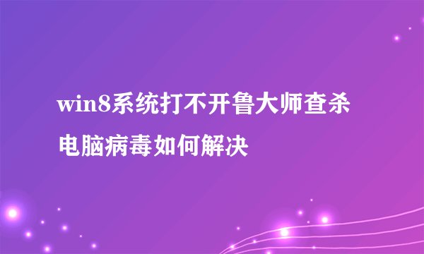 win8系统打不开鲁大师查杀电脑病毒如何解决