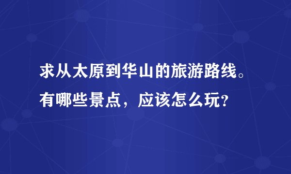 求从太原到华山的旅游路线。有哪些景点，应该怎么玩？