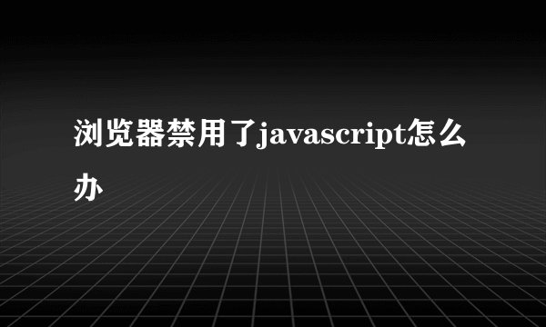浏览器禁用了javascript怎么办