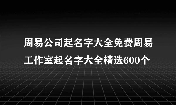 周易公司起名字大全免费周易工作室起名字大全精选600个