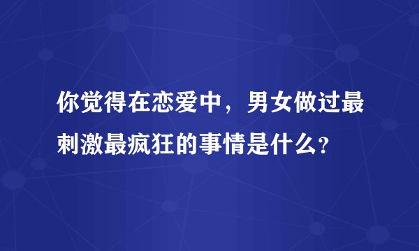 你觉得在恋爱中，男女做过最刺激最疯狂的事情是什么？