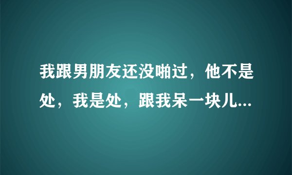 我跟男朋友还没啪过，他不是处，我是处，跟我呆一块儿的时候如果只有我们两个人周边没有任何人他就会