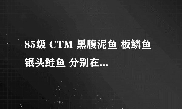 85级 CTM 黑腹泥鱼 板鳞鱼 银头鲑鱼 分别在哪里能钓到。
