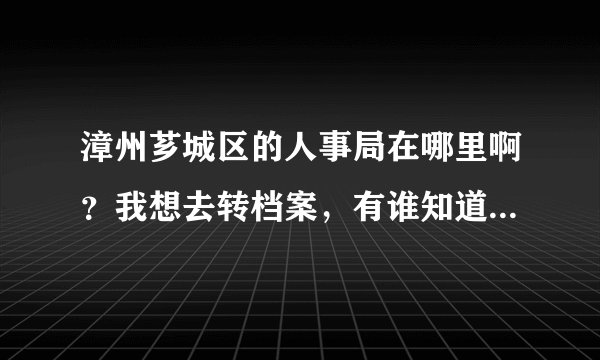 漳州芗城区的人事局在哪里啊？我想去转档案，有谁知道它的电话是多少