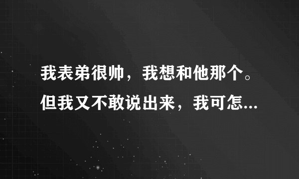 我表弟很帅，我想和他那个。但我又不敢说出来，我可怎么办才好？？