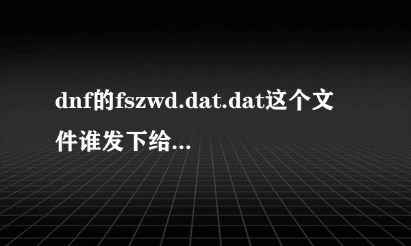 dnf的fszwd.dat.dat这个文件谁发下给我 我的幽香hgp782784943@qq.com 急急急急急急急急