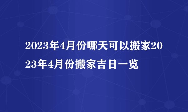 2023年4月份哪天可以搬家2023年4月份搬家吉日一览