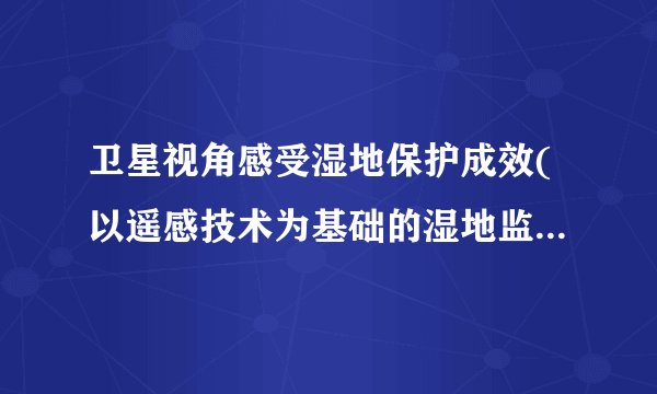 卫星视角感受湿地保护成效(以遥感技术为基础的湿地监测与评估)