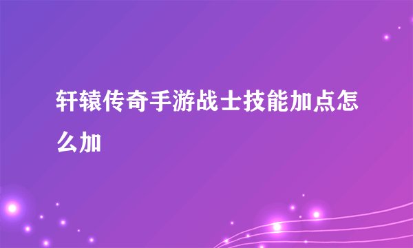 轩辕传奇手游战士技能加点怎么加