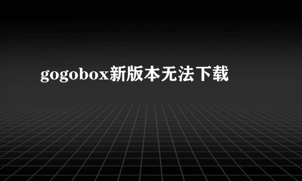 gogobox新版本无法下载