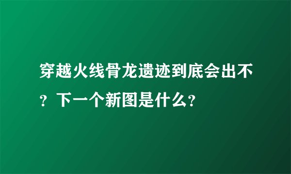 穿越火线骨龙遗迹到底会出不？下一个新图是什么？