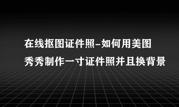 在线抠图证件照-如何用美图秀秀制作一寸证件照并且换背景
