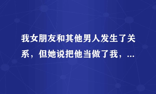 我女朋友和其他男人发生了关系，但她说把他当做了我，我该怎么办？我很爱她，不想离开她