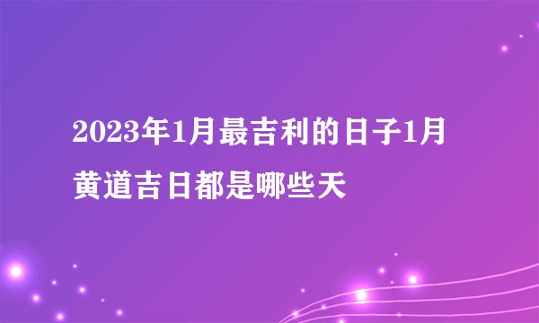 2023年1月最吉利的日子1月黄道吉日都是哪些天
