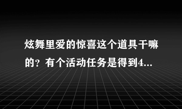 炫舞里爱的惊喜这个道具干嘛的？有个活动任务是得到4个就奖励3000点卷，我有一个了？请问怎样可以得