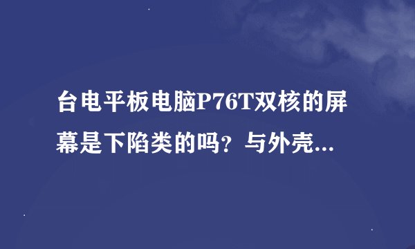 台电平板电脑P76T双核的屏幕是下陷类的吗？与外壳平齐吗？