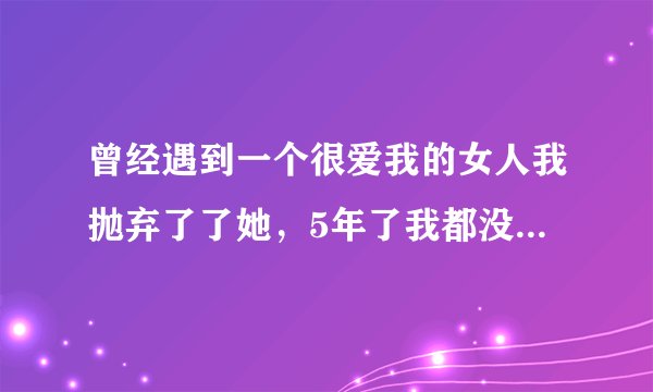 曾经遇到一个很爱我的女人我抛弃了了她，5年了我都没碰到过像她那样爱我的女孩，真的好后悔啊，再也没有