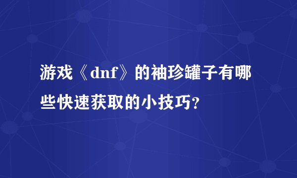 游戏《dnf》的袖珍罐子有哪些快速获取的小技巧？