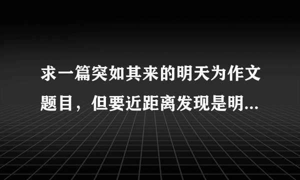 求一篇突如其来的明天为作文题目，但要近距离发现是明天的事，是意想不到的事情，求帮助， 600字左右