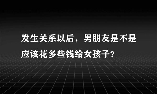发生关系以后，男朋友是不是应该花多些钱给女孩子？