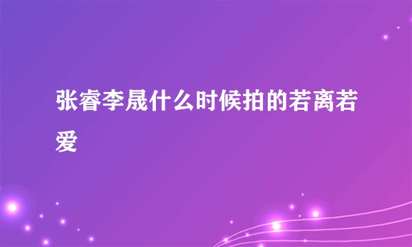 张睿李晟什么时候拍的若离若爱