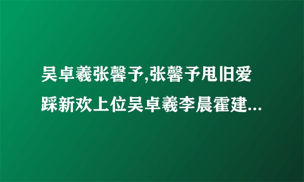 吴卓羲张馨予,张馨予甩旧爱踩新欢上位吴卓羲李晨霍建华惨当垫脚石
