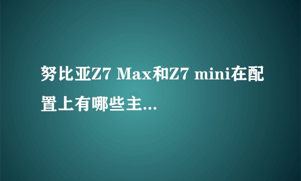 努比亚Z7 Max和Z7 mini在配置上有哪些主要区别？