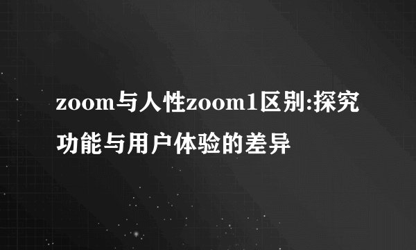 zoom与人性zoom1区别:探究功能与用户体验的差异
