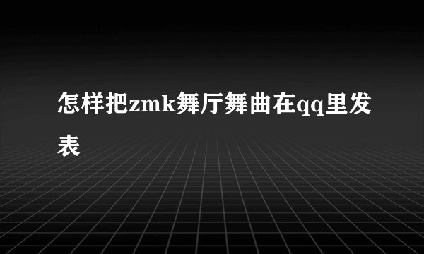 怎样把zmk舞厅舞曲在qq里发表