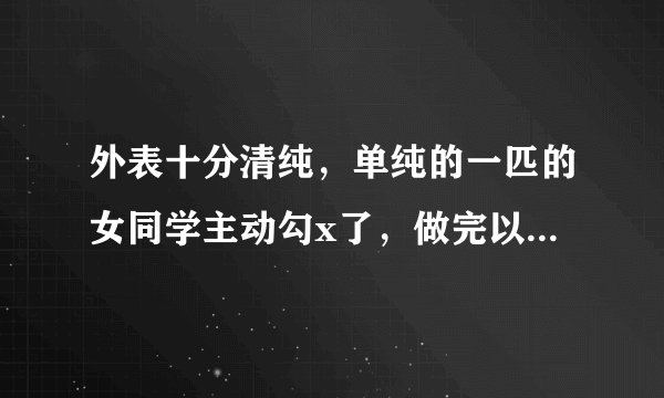外表十分清纯，单纯的一匹的女同学主动勾x了，做完以后发现她竟是第一次！怎么办？