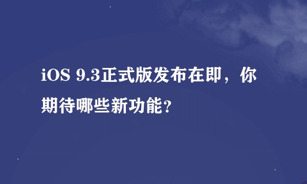 iOS 9.3正式版发布在即，你期待哪些新功能？
