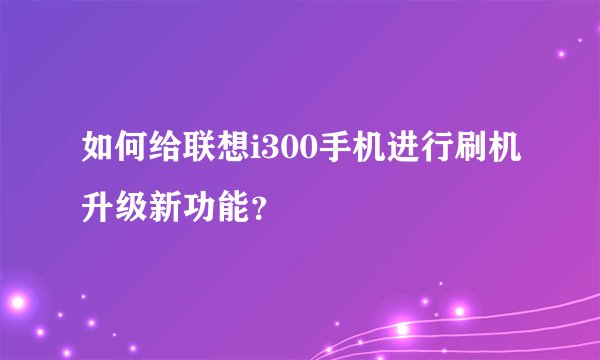 如何给联想i300手机进行刷机升级新功能？