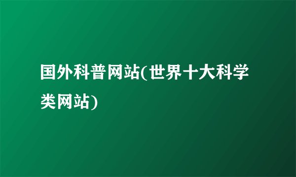 国外科普网站(世界十大科学类网站)