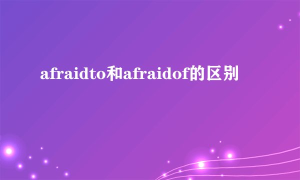 afraidto和afraidof的区别