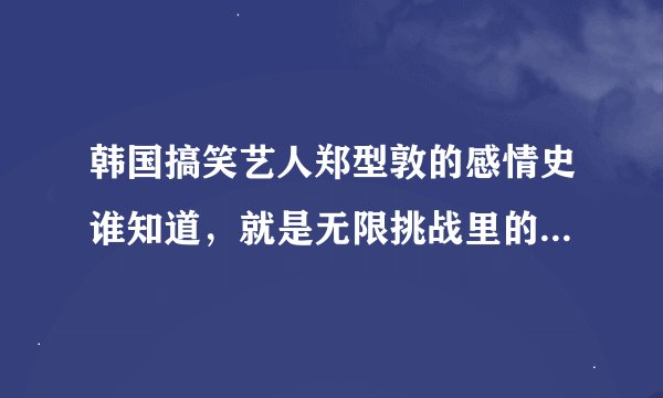 韩国搞笑艺人郑型敦的感情史谁知道，就是无限挑战里的那个胖子