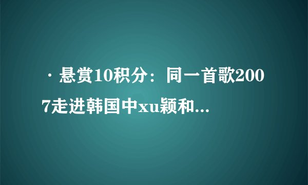 ·悬赏10积分：同一首歌2007走进韩国中xu颖和UN组合合唱的歌的名字是什么？